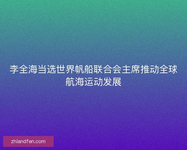 李全海当选世界帆船联合会主席推动全球航海运动发展