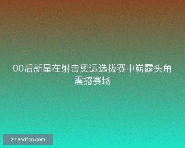 00后新星在射击奥运选拔赛中崭露头角震撼赛场