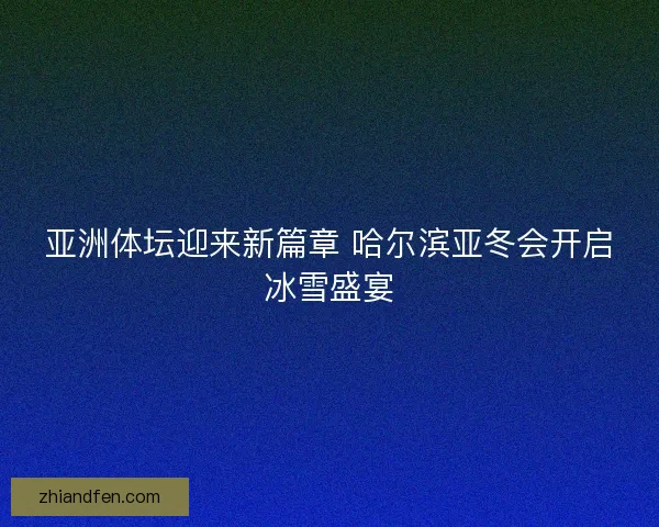 亚洲体坛迎来新篇章 哈尔滨亚冬会开启冰雪盛宴