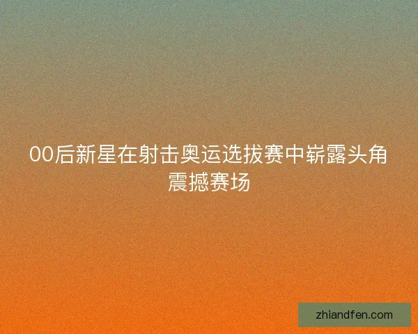 00后新星在射击奥运选拔赛中崭露头角震撼赛场 00后新星在射击奥运选拔赛中崭露头角震撼赛场