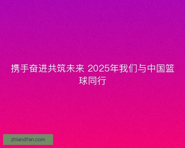 携手奋进共筑未来 2025年我们与中国篮球同行 携手奋进共筑未来 2025年我们与中国篮球同行