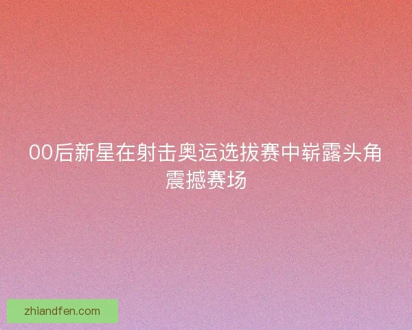 00后新星在射击奥运选拔赛中崭露头角震撼赛场