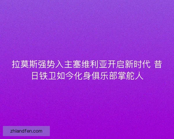 拉莫斯强势入主塞维利亚开启新时代 昔日铁卫如今化身俱乐部掌舵人