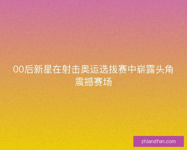 00后新星在射击奥运选拔赛中崭露头角震撼赛场 00后新星在射击奥运选拔赛中崭露头角震撼赛场