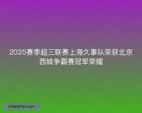 2025赛季超三联赛上海久事队荣获北京西城争霸赛冠军荣耀 2025赛季超三联赛上海久事队荣获北京西城争霸赛冠军荣耀