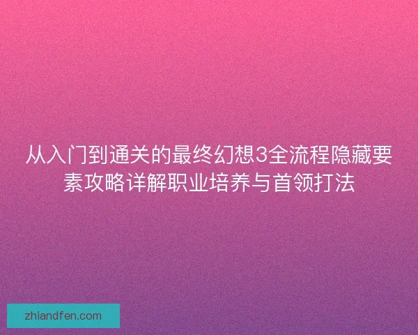 从入门到通关的最终幻想3全流程隐藏要素攻略详解职业培养与首领打法 从入门到通关的最终幻想3全流程隐藏要素攻略详解职业培养与首领打法