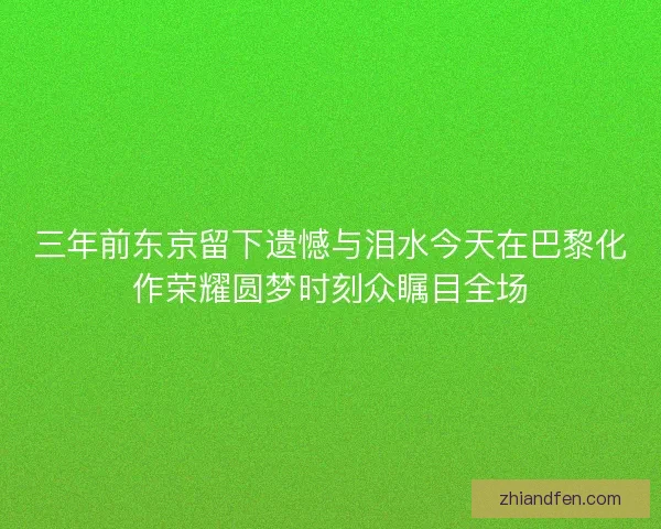 三年前东京留下遗憾与泪水今天在巴黎化作荣耀圆梦时刻众瞩目全场 三年前东京留下遗憾与泪水今天在巴黎化作荣耀圆梦时刻众瞩目全场