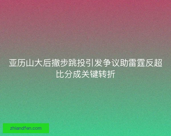 亚历山大后撤步跳投引发争议助雷霆反超比分成关键转折 亚历山大后撤步跳投引发争议助雷霆反超比分成关键转折